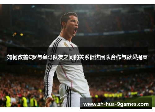 如何改善C罗与皇马队友之间的关系促进团队合作与默契提高