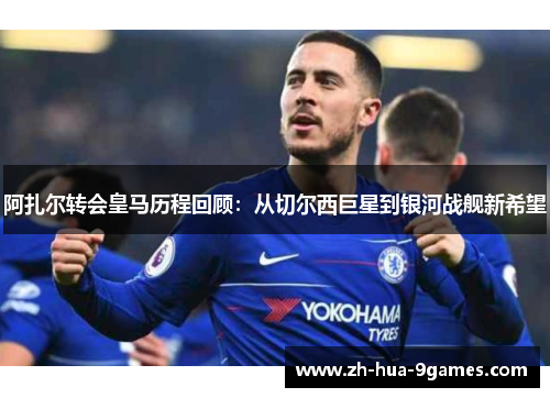 阿扎尔转会皇马历程回顾：从切尔西巨星到银河战舰新希望
