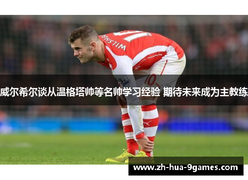 威尔希尔谈从温格塔帅等名帅学习经验 期待未来成为主教练