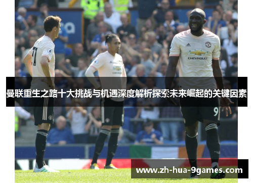 曼联重生之路十大挑战与机遇深度解析探索未来崛起的关键因素 曼联重生之路十大挑战与机遇深度解析探索未来崛起的关键因素