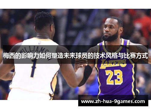 梅西的影响力如何塑造未来球员的技术风格与比赛方式 梅西的影响力如何塑造未来球员的技术风格与比赛方式
