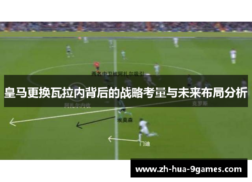 皇马更换瓦拉内背后的战略考量与未来布局分析 皇马更换瓦拉内背后的战略考量与未来布局分析