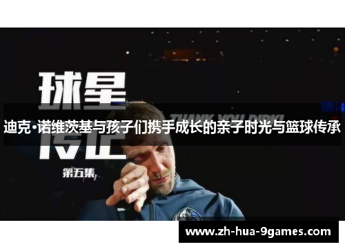 迪克·诺维茨基与孩子们携手成长的亲子时光与篮球传承 迪克·诺维茨基与孩子们携手成长的亲子时光与篮球传承