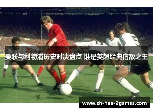 曼联与利物浦历史对决盘点 谁是英超经典宿敌之王