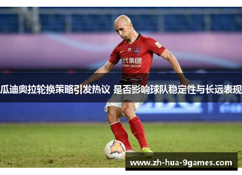 瓜迪奥拉轮换策略引发热议 是否影响球队稳定性与长远表现